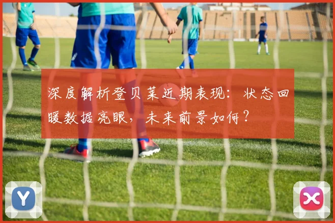 深度解析登贝莱近期表现:状态回暖数据亮眼,未来前景如何?