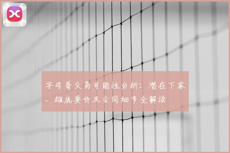字母哥交易可能性分析：潜在下家、雄鹿要价及合同细节全解读