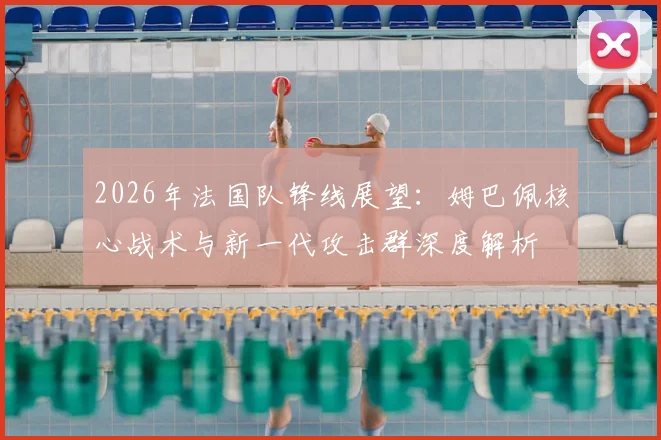 2026年法国队锋线展望：姆巴佩核心战术与新一代攻击群深度解析