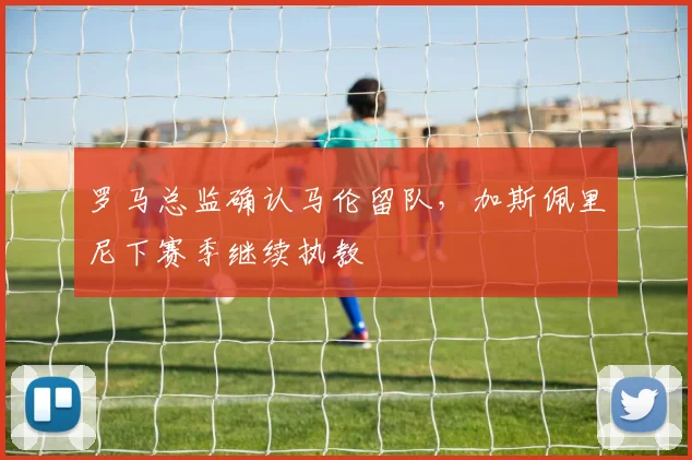 罗马总监确认马伦留队，加斯佩里尼下赛季继续执教