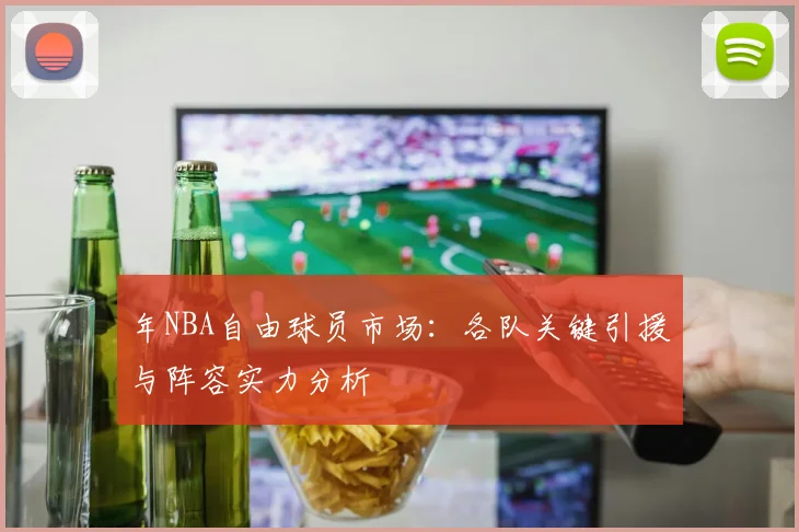 年NBA自由球员市场:各队关键引援与阵容实力分析