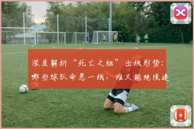深度解析“死亡之组”出线形势：哪些球队命悬一线，谁又能绝境逢生？