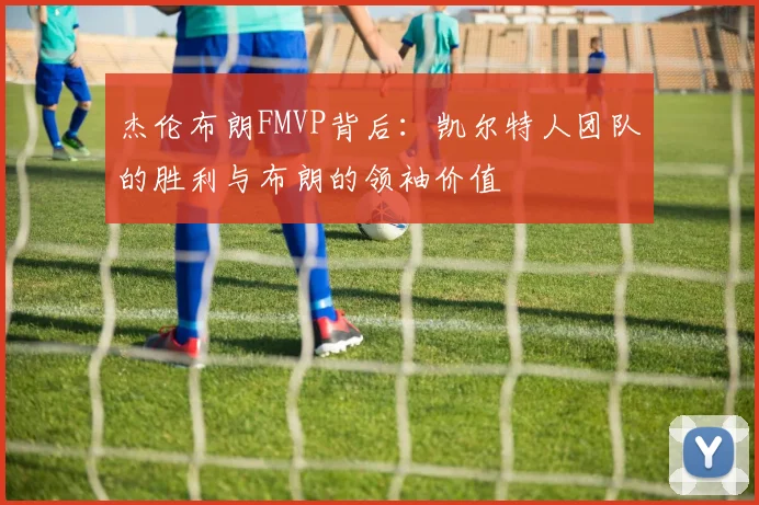杰伦布朗FMVP背后：凯尔特人团队的胜利与布朗的领袖价值
