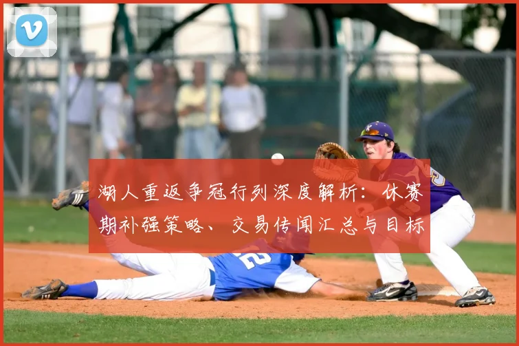 湖人重返争冠行列深度解析：休赛期补强策略、交易传闻汇总与目标球员盘点