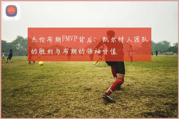 杰伦布朗FMVP背后：凯尔特人团队的胜利与布朗的领袖价值